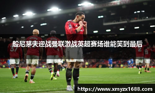 般尼茅夫迎战曼联激战英超赛场谁能笑到最后